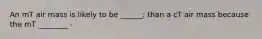 An mT air mass is likely to be ______; than a cT air mass because the mT ________ -