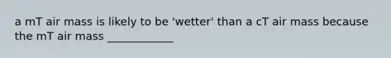 a mT air mass is likely to be 'wetter' than a cT air mass because the mT air mass ____________