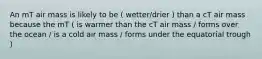 An mT air mass is likely to be ( wetter/drier ) than a cT air mass because the mT ( is warmer than the cT air mass / forms over the ocean / is a cold air mass / forms under the equatorial trough )