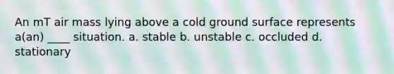 An mT air mass lying above a cold ground surface represents a(an) ____ situation. a. stable b. unstable c. occluded d. stationary