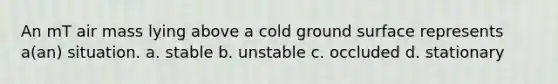 An mT air mass lying above a cold ground surface represents a(an) situation. a. stable b. unstable c. occluded d. stationary