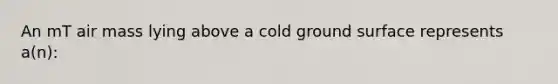 An mT air mass lying above a cold ground surface represents a(n):