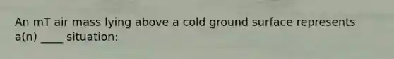 An mT air mass lying above a cold ground surface represents a(n) ____ situation: