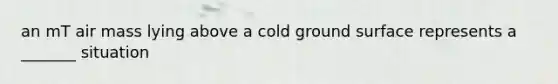 an mT air mass lying above a cold ground surface represents a _______ situation