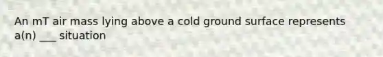 An mT air mass lying above a cold ground surface represents a(n) ___ situation