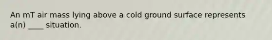 An mT air mass lying above a cold ground surface represents a(n) ____ situation.