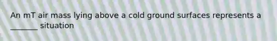 An mT air mass lying above a cold ground surfaces represents a _______ situation