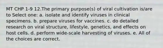 MT CHP 1-9 12.The primary purpose(s) of viral cultivation is/are to Select one: a. isolate and identify viruses in clinical specimens. b. prepare viruses for vaccines. c. do detailed research on viral structure, lifestyle, genetics, and effects on host cells. d. perform wide-scale harvesting of viruses. e. All of the choices are correct.