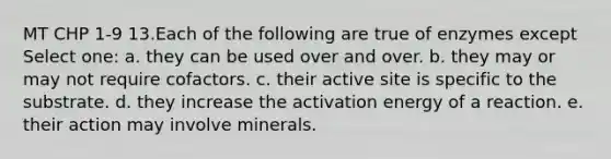 MT CHP 1-9 13.Each of the following are true of enzymes except Select one: a. they can be used over and over. b. they may or may not require cofactors. c. their active site is specific to the substrate. d. they increase the activation energy of a reaction. e. their action may involve minerals.