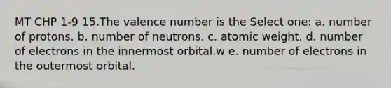 MT CHP 1-9 15.The valence number is the Select one: a. number of protons. b. number of neutrons. c. atomic weight. d. number of electrons in the innermost orbital.w e. number of electrons in the outermost orbital.