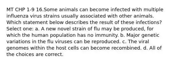 MT CHP 1-9 16.Some animals can become infected with multiple influenza virus strains usually associated with other animals. Which statement below describes the result of these infections? Select one: a. A new novel strain of flu may be produced, for which the human population has no immunity. b. Major genetic variations in the flu viruses can be reproduced. c. The viral genomes within the host cells can become recombined. d. All of the choices are correct.