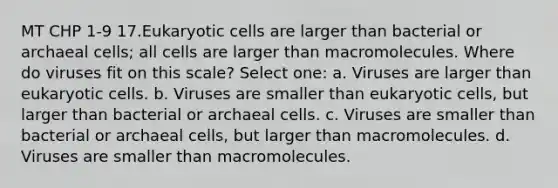 MT CHP 1-9 17.Eukaryotic cells are larger than bacterial or archaeal cells; all cells are larger than macromolecules. Where do viruses fit on this scale? Select one: a. Viruses are larger than eukaryotic cells. b. Viruses are smaller than eukaryotic cells, but larger than bacterial or archaeal cells. c. Viruses are smaller than bacterial or archaeal cells, but larger than macromolecules. d. Viruses are smaller than macromolecules.