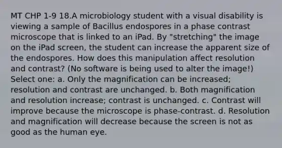 MT CHP 1-9 18.A microbiology student with a visual disability is viewing a sample of Bacillus endospores in a phase contrast microscope that is linked to an iPad. By "stretching" the image on the iPad screen, the student can increase the apparent size of the endospores. How does this manipulation affect resolution and contrast? (No software is being used to alter the image!) Select one: a. Only the magnification can be increased; resolution and contrast are unchanged. b. Both magnification and resolution increase; contrast is unchanged. c. Contrast will improve because the microscope is phase-contrast. d. Resolution and magnification will decrease because the screen is not as good as the human eye.