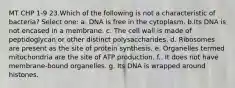 MT CHP 1-9 23.Which of the following is not a characteristic of bacteria? Select one: a. DNA is free in the cytoplasm. b.Its DNA is not encased in a membrane. c. The cell wall is made of peptidoglycan or other distinct polysaccharides. d. Ribosomes are present as the site of protein synthesis. e. Organelles termed mitochondria are the site of ATP production. f.. It does not have membrane-bound organelles. g. Its DNA is wrapped around histones.