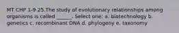 MT CHP 1-9 25.The study of evolutionary relationships among organisms is called ______. Select one: a. biotechnology b. genetics c. recombinant DNA d. phylogeny e. taxonomy