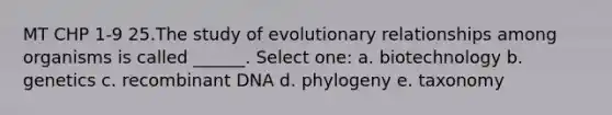 MT CHP 1-9 25.The study of evolutionary relationships among organisms is called ______. Select one: a. biotechnology b. genetics c. recombinant DNA d. phylogeny e. taxonomy