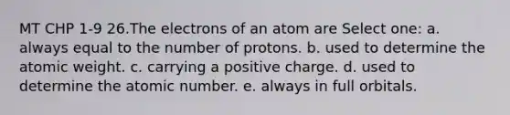 MT CHP 1-9 26.The electrons of an atom are Select one: a. always equal to the number of protons. b. used to determine the atomic weight. c. carrying a positive charge. d. used to determine the atomic number. e. always in full orbitals.