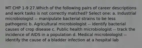 MT CHP 1-9 27.Which of the following pairs of career descriptions and work tasks is not correctly matched? Select one: a. Industrial microbiologist -- manipulate bacterial strains to be less pathogenic b. Agricultural microbiologist -- identify bacterial causes of crop disease c. Public health microbiologist -- track the incidence of AIDS in a population d. Medical microbiologist -- identify the cause of a bladder infection at a hospital lab