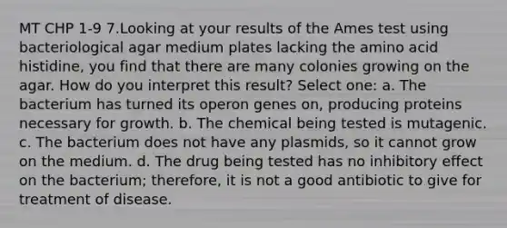 MT CHP 1-9 7.Looking at your results of the Ames test using bacteriological agar medium plates lacking the amino acid histidine, you find that there are many colonies growing on the agar. How do you interpret this result? Select one: a. The bacterium has turned its operon genes on, producing proteins necessary for growth. b. The chemical being tested is mutagenic. c. The bacterium does not have any plasmids, so it cannot grow on the medium. d. The drug being tested has no inhibitory effect on the bacterium; therefore, it is not a good antibiotic to give for treatment of disease.