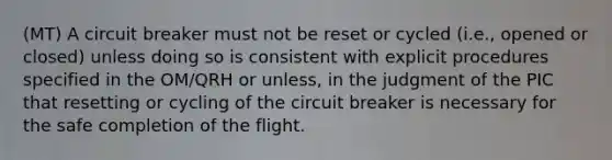 (MT) A circuit breaker must not be reset or cycled (i.e., opened or closed) unless doing so is consistent with explicit procedures specified in the OM/QRH or unless, in the judgment of the PIC that resetting or cycling of the circuit breaker is necessary for the safe completion of the flight.