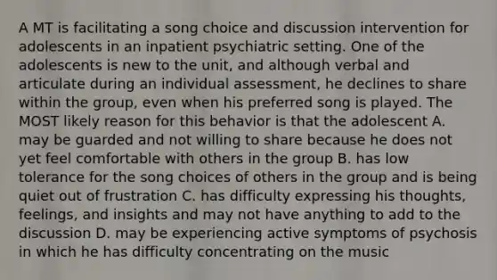 A MT is facilitating a song choice and discussion intervention for adolescents in an inpatient psychiatric setting. One of the adolescents is new to the unit, and although verbal and articulate during an individual assessment, he declines to share within the group, even when his preferred song is played. The MOST likely reason for this behavior is that the adolescent A. may be guarded and not willing to share because he does not yet feel comfortable with others in the group B. has low tolerance for the song choices of others in the group and is being quiet out of frustration C. has difficulty expressing his thoughts, feelings, and insights and may not have anything to add to the discussion D. may be experiencing active symptoms of psychosis in which he has difficulty concentrating on the music