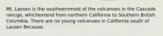 Mt. Lassen is the osutheernmost of the volcanoes in the Cascade rancge, whichextend from northern California to Southern British Columbia. There are no young volcanoes in California south of Lassen Because.