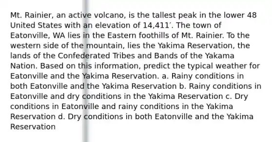 Mt. Rainier, an active volcano, is the tallest peak in the lower 48 United States with an elevation of 14,411′. The town of Eatonville, WA lies in the Eastern foothills of Mt. Rainier. To the western side of the mountain, lies the Yakima Reservation, the lands of the Confederated Tribes and Bands of the Yakama Nation. Based on this information, predict the typical weather for Eatonville and the Yakima Reservation. a. Rainy conditions in both Eatonville and the Yakima Reservation b. Rainy conditions in Eatonville and dry conditions in the Yakima Reservation c. Dry conditions in Eatonville and rainy conditions in the Yakima Reservation d. Dry conditions in both Eatonville and the Yakima Reservation
