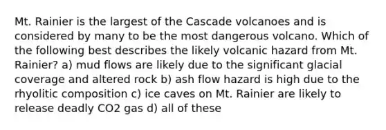 Mt. Rainier is the largest of the Cascade volcanoes and is considered by many to be the most dangerous volcano. Which of the following best describes the likely volcanic hazard from Mt. Rainier? a) mud flows are likely due to the significant glacial coverage and altered rock b) ash flow hazard is high due to the rhyolitic composition c) ice caves on Mt. Rainier are likely to release deadly CO2 gas d) all of these