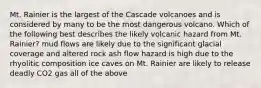 Mt. Rainier is the largest of the Cascade volcanoes and is considered by many to be the most dangerous volcano. Which of the following best describes the likely volcanic hazard from Mt. Rainier? mud flows are likely due to the significant glacial coverage and altered rock ash flow hazard is high due to the rhyolitic composition ice caves on Mt. Rainier are likely to release deadly CO2 gas all of the above