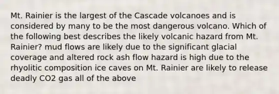 Mt. Rainier is the largest of the Cascade volcanoes and is considered by many to be the most dangerous volcano. Which of the following best describes the likely volcanic hazard from Mt. Rainier? mud flows are likely due to the significant glacial coverage and altered rock ash flow hazard is high due to the rhyolitic composition ice caves on Mt. Rainier are likely to release deadly CO2 gas all of the above