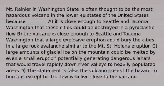 Mt. Rainier in Washington State is often thought to be the most hazardous volcano in the lower 48 states of the United States because ________. A) it is close enough to Seattle and Tacoma Washington that these cities could be destroyed in a pyroclastic flow B) the volcano is close enough to Seattle and Tacoma Washington that a large explosive eruption could bury the cities in a large rock avalanche similar to the Mt. St. Helens eruption C) large amounts of glacial ice on the mountain could be melted by even a small eruption potentially generating dangerous lahars that would travel rapidly down river valleys to heavily populated areas D) The statement is false the volcano poses little hazard to humans except for the few who live close to the volcano.