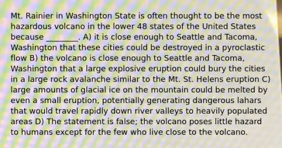 Mt. Rainier in Washington State is often thought to be the most hazardous volcano in the lower 48 states of the United States because ________. A) it is close enough to Seattle and Tacoma, Washington that these cities could be destroyed in a pyroclastic flow B) the volcano is close enough to Seattle and Tacoma, Washington that a large explosive eruption could bury the cities in a large rock avalanche similar to the Mt. St. Helens eruption C) large amounts of glacial ice on the mountain could be melted by even a small eruption, potentially generating dangerous lahars that would travel rapidly down river valleys to heavily populated areas D) The statement is false; the volcano poses little hazard to humans except for the few who live close to the volcano.