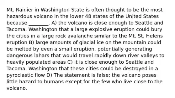 Mt. Rainier in Washington State is often thought to be the most hazardous volcano in the lower 48 states of the United States because ________. A) the volcano is close enough to Seattle and Tacoma, Washington that a large explosive eruption could bury the cities in a large rock avalanche similar to the Mt. St. Helens eruption B) large amounts of glacial ice on the mountain could be melted by even a small eruption, potentially generating dangerous lahars that would travel rapidly down river valleys to heavily populated areas C) it is close enough to Seattle and Tacoma, Washington that these cities could be destroyed in a pyroclastic flow D) The statement is false; the volcano poses little hazard to humans except for the few who live close to the volcano.
