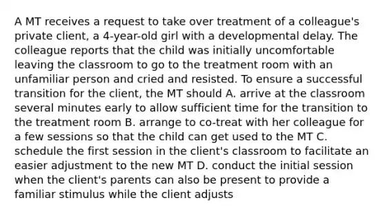 A MT receives a request to take over treatment of a colleague's private client, a 4-year-old girl with a developmental delay. The colleague reports that the child was initially uncomfortable leaving the classroom to go to the treatment room with an unfamiliar person and cried and resisted. To ensure a successful transition for the client, the MT should A. arrive at the classroom several minutes early to allow sufficient time for the transition to the treatment room B. arrange to co-treat with her colleague for a few sessions so that the child can get used to the MT C. schedule the first session in the client's classroom to facilitate an easier adjustment to the new MT D. conduct the initial session when the client's parents can also be present to provide a familiar stimulus while the client adjusts