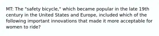MT: The "safety bicycle," which became popular in the late 19th century in the United States and Europe, included which of the following important innovations that made it more acceptable for women to ride?