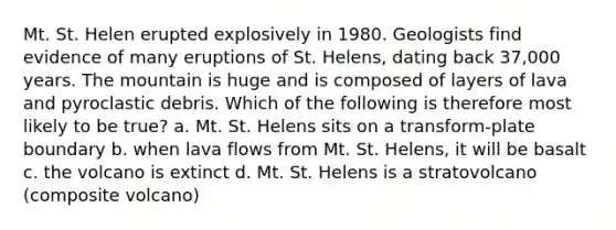 Mt. St. Helen erupted explosively in 1980. Geologists find evidence of many eruptions of St. Helens, dating back 37,000 years. The mountain is huge and is composed of layers of lava and pyroclastic debris. Which of the following is therefore most likely to be true? a. Mt. St. Helens sits on a transform-plate boundary b. when lava flows from Mt. St. Helens, it will be basalt c. the volcano is extinct d. Mt. St. Helens is a stratovolcano (composite volcano)