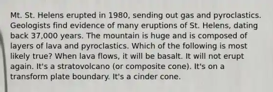 Mt. St. Helens erupted in 1980, sending out gas and pyroclastics. Geologists find evidence of many eruptions of St. Helens, dating back 37,000 years. The mountain is huge and is composed of layers of lava and pyroclastics. Which of the following is most likely true? When lava flows, it will be basalt. It will not erupt again. It's a stratovolcano (or composite cone). It's on a transform plate boundary. It's a cinder cone.