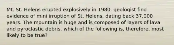 Mt. St. Helens erupted explosively in 1980. geologist find evidence of mini irruption of St. Helens, dating back 37,000 years. The mountain is huge and is composed of layers of lava and pyroclastic debris. which of the following is, therefore, most likely to be true?