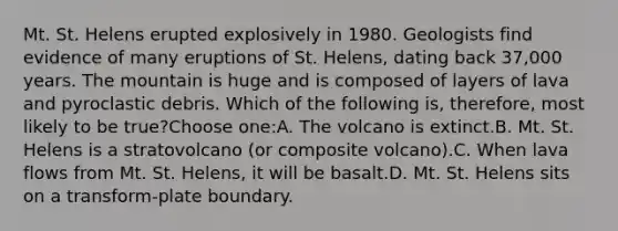 Mt. St. Helens erupted explosively in 1980. Geologists find evidence of many eruptions of St. Helens, dating back 37,000 years. The mountain is huge and is composed of layers of lava and pyroclastic debris. Which of the following is, therefore, most likely to be true?Choose one:A. The volcano is extinct.B. Mt. St. Helens is a stratovolcano (or composite volcano).C. When lava flows from Mt. St. Helens, it will be basalt.D. Mt. St. Helens sits on a transform-plate boundary.