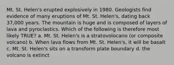 Mt. St. Helen's erupted explosively in 1980. Geologists find evidence of many eruptions of Mt. St. Helen's, dating back 37,000 years. The mountain is huge and is composed of layers of lava and pyroclastics. Which of the following is therefore most likely TRUE? a. Mt. St. Helen's is a stratovolocano (or composite volcano) b. When lava flows from Mt. St. Helen's, it will be basalt c. Mt. St. Helen's sits on a transform plate boundary d. the volcano is extinct