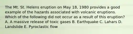 The Mt. St. Helens eruption on May 18, 1980 provides a good example of the hazards associated with volcanic eruptions. Which of the following did not occur as a result of this eruption? A. A massive release of toxic gases B. Earthquake C. Lahars D. Landslide E. Pyroclastic flow