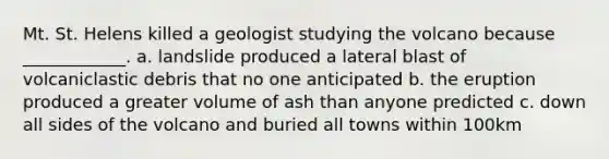 Mt. St. Helens killed a geologist studying the volcano because ____________. a. landslide produced a lateral blast of volcaniclastic debris that no one anticipated b. the eruption produced a greater volume of ash than anyone predicted c. down all sides of the volcano and buried all towns within 100km