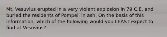 Mt. Vesuvius erupted in a very violent explosion in 79 C.E. and buried the residents of Pompeii in ash. On the basis of this information, which of the following would you LEAST expect to find at Vesuvius?