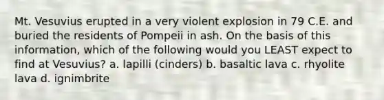 Mt. Vesuvius erupted in a very violent explosion in 79 C.E. and buried the residents of Pompeii in ash. On the basis of this information, which of the following would you LEAST expect to find at Vesuvius? a. lapilli (cinders) b. basaltic lava c. rhyolite lava d. ignimbrite