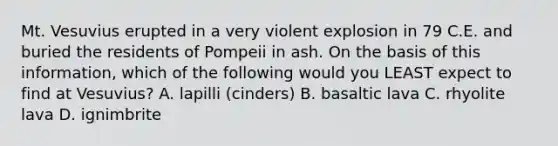 Mt. Vesuvius erupted in a very violent explosion in 79 C.E. and buried the residents of Pompeii in ash. On the basis of this information, which of the following would you LEAST expect to find at Vesuvius? A. lapilli (cinders) B. basaltic lava C. rhyolite lava D. ignimbrite