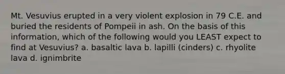 Mt. Vesuvius erupted in a very violent explosion in 79 C.E. and buried the residents of Pompeii in ash. On the basis of this information, which of the following would you LEAST expect to find at Vesuvius? a. basaltic lava b. lapilli (cinders) c. rhyolite lava d. ignimbrite