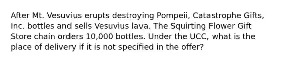 After Mt. Vesuvius erupts destroying Pompeii, Catastrophe Gifts, Inc. bottles and sells Vesuvius lava. The Squirting Flower Gift Store chain orders 10,000 bottles. Under the UCC, what is the place of delivery if it is not specified in the offer?