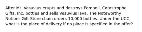 After Mt. Vesuvius erupts and destroys Pompeii, Catastrophe Gifts, Inc. bottles and sells Vesuvius lava. The Noteworthy Notions Gift Store chain orders 10,000 bottles. Under the UCC, what is the place of delivery if no place is specified in the offer?