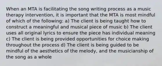 When an MTA is facilitating the song writing process as a music therapy intervention, it is important that the MTA is most mindful of which of the following: a) The client is being taught how to construct a meaningful and musical piece of music b) The client uses all original lyrics to ensure the piece has individual meaning c) The client is being provided opportunities for choice making throughout the process d) The client is being guided to be mindful of the aesthetics of the melody, and the musicianship of the song as a whole