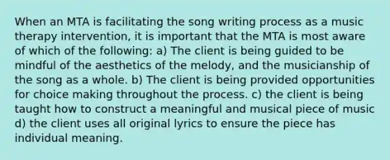 When an MTA is facilitating the song writing process as a music therapy intervention, it is important that the MTA is most aware of which of the following: a) The client is being guided to be mindful of the aesthetics of the melody, and the musicianship of the song as a whole. b) The client is being provided opportunities for choice making throughout the process. c) the client is being taught how to construct a meaningful and musical piece of music d) the client uses all original lyrics to ensure the piece has individual meaning.